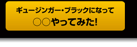 ギュージンガー・ブラックになって○○やってみた!