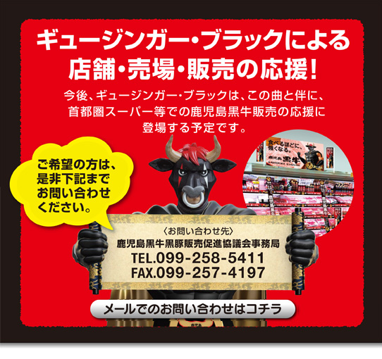 ギュージンガー・ブラックによる店舗・売場・販売の応援!
今後、ギュージンガー・ブラックは、この曲と伴に、首都圏スーパー等での鹿児島黒牛販売の応援に登場する予定です。
ご希望の方は、是非下記までお問い合わせください。
〈お問い合わせ先〉鹿児島黒牛黒豚販売促進協議会事務局
TEL099-258-5411/FAX099-257-4197
メールでのお問い合わせはコチラ